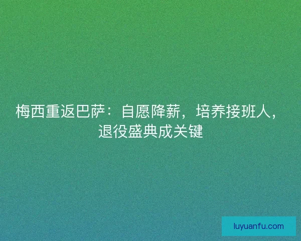梅西重返巴萨：自愿降薪，培养接班人，退役盛典成关键