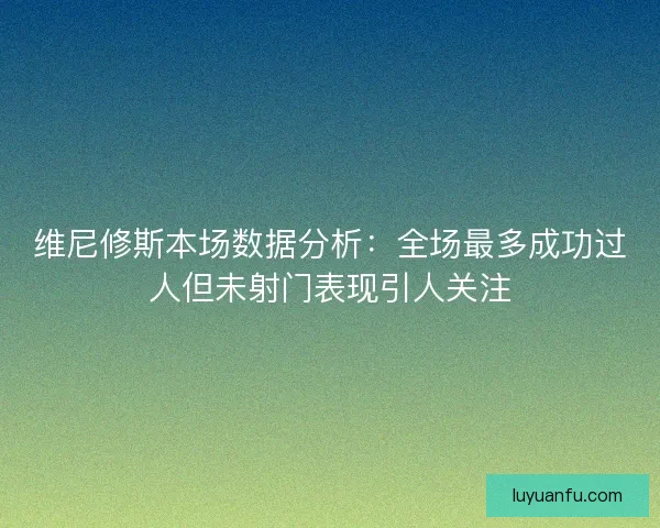 维尼修斯本场数据分析：全场最多成功过人但未射门表现引人关注