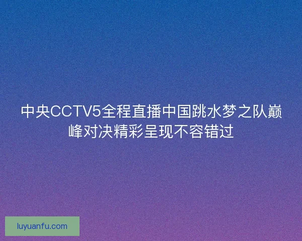 中央CCTV5全程直播中国跳水梦之队巅峰对决精彩呈现不容错过