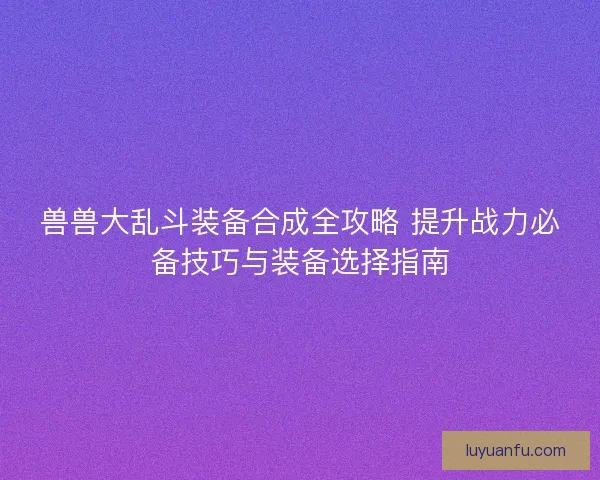 兽兽大乱斗装备合成全攻略 提升战力必备技巧与装备选择指南
