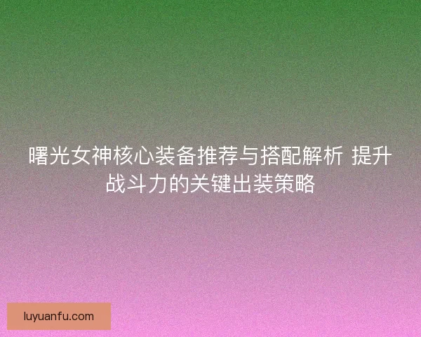 曙光女神核心装备推荐与搭配解析 提升战斗力的关键出装策略