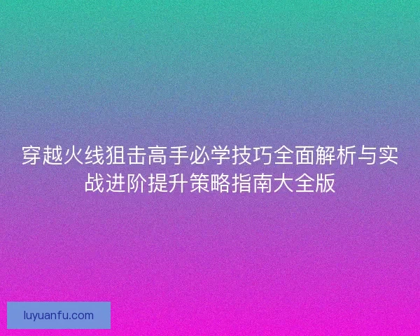 穿越火线狙击高手必学技巧全面解析与实战进阶提升策略指南大全版
