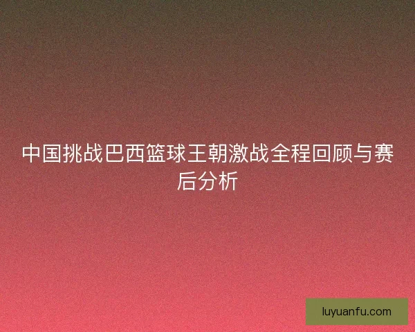 中国挑战巴西篮球王朝激战全程回顾与赛后分析