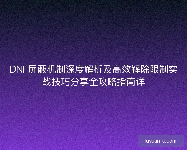 DNF屏蔽机制深度解析及高效解除限制实战技巧分享全攻略指南详
