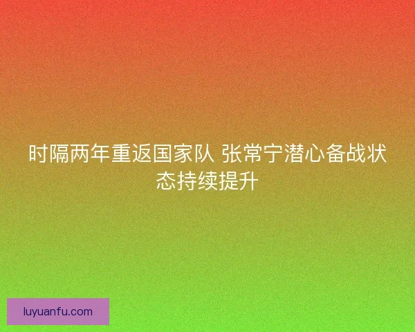 时隔两年重返国家队 张常宁潜心备战状态持续提升
