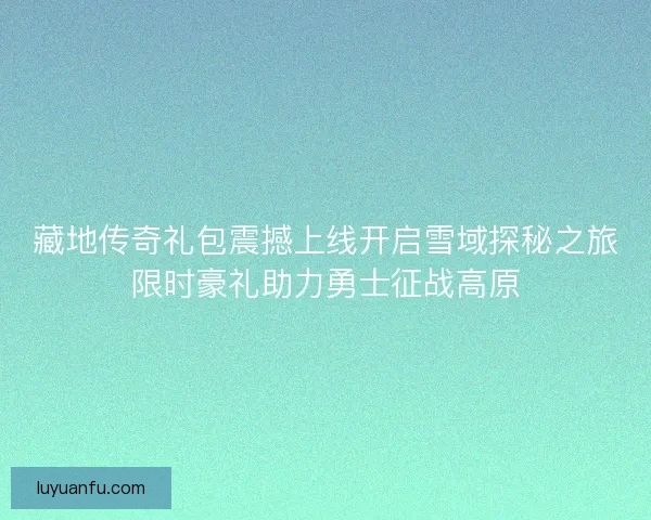 藏地传奇礼包震撼上线开启雪域探秘之旅限时豪礼助力勇士征战高原