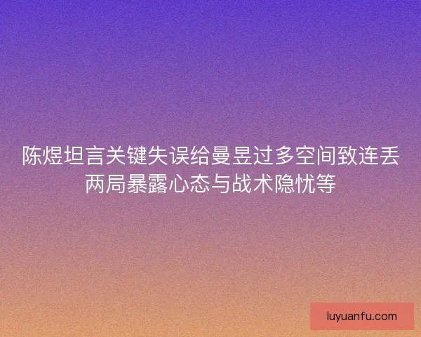 陈煜坦言关键失误给曼昱过多空间致连丢两局暴露心态与战术隐忧等
