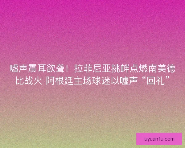 嘘声震耳欲聋！拉菲尼亚挑衅点燃南美德比战火 阿根廷主场球迷以嘘声 “回礼”