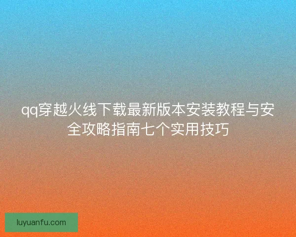 qq穿越火线下载最新版本安装教程与安全攻略指南七个实用技巧