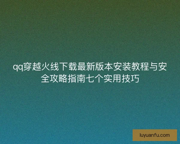 qq穿越火线下载最新版本安装教程与安全攻略指南七个实用技巧